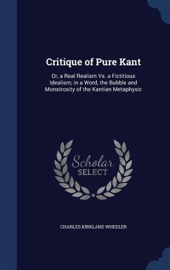 Critique of Pure Kant: Or, a Real Realism Vs. a Fictitious Idealism; in a Word, the Bubble and Monstrosity of the Kantian Metaphysic - Wheeler, Charles Kirkland