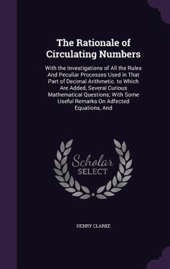 The Rationale of Circulating Numbers: With the Investigations of All the Rules And Peculiar Processes Used in That Part of Decimal Arithmetic. to Whic - Clarke, Henry