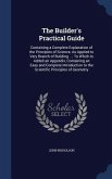 The Builder's Practical Guide: Containing a Complete Explanation of the Principles of Science, As Applied to Very Branch of Building ...: To Which Is