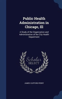 Public Health Administration in Chicago, Ill: A Study of the Organization and Administration of the City Health Department - Perry, James Clifford