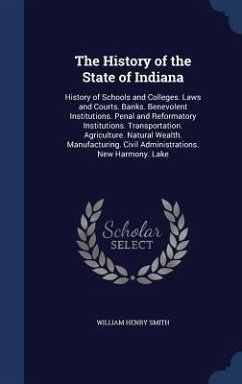The History of the State of Indiana: History of Schools and Colleges. Laws and Courts. Banks. Benevolent Institutions. Penal and Reformatory Instituti - Smith, William Henry