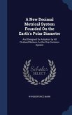 A New Decimal Metrical System Founded On the Earth's Polar Diameter: And Designed for Adoption by All Civilized Nations, As the One Common System