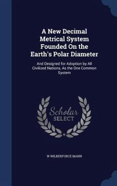 A New Decimal Metrical System Founded On the Earth's Polar Diameter: And Designed for Adoption by All Civilized Nations, As the One Common System - Mann, W. Wilberforce
