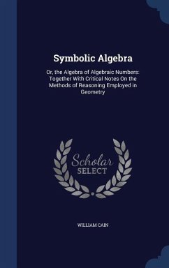 Symbolic Algebra: Or, the Algebra of Algebraic Numbers: Together With Critical Notes On the Methods of Reasoning Employed in Geometry - Cain, William