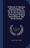 A Manual of American Ideas Designed, 1St. for the Use of Schools. 2D. for the Instruction of Foreigners Seeking Naturalization. 3Rd. for the Citizens