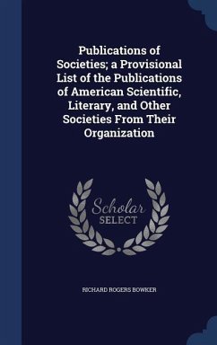 Publications of Societies; a Provisional List of the Publications of American Scientific, Literary, and Other Societies From Their Organization - Bowker, Richard Rogers