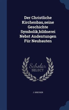 Der Christliche Kirchenbau, seine Geschichte Symbolik, bildnerei Nebst Andentungen Für Neubauten - Kreuser, J.