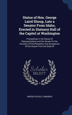 Statue of Hon. George Laird Shoup, Late a Senator From Idaho, Erected in Statuary Hall of the Capitol at Washington: Proceedings in the House Of Repre