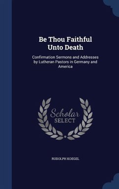 Be Thou Faithful Unto Death: Confirmation Sermons and Addresses by Lutheran Pastors in Germany and America - Koegel, Rudolph