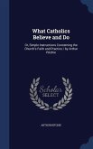 What Catholics Believe and Do: Or, Simple Instructions Concerning the Church's Faith and Practice / by Arthur Ritchie