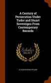 A Century of Persecution Under Tudor and Stuart Sovereigns From Contemporary Records