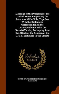 Message of the President of the United States Respecting the Relations With Chile; Together With the Diplomatic Correspondence; the Correspondence With the Naval Officials; the Inquiry Into the Attack of the Seamen of the U. S. S. Baltimore in the Streets