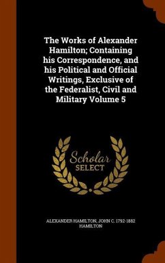 The Works of Alexander Hamilton; Containing his Correspondence, and his Political and Official Writings, Exclusive of the Federalist, Civil and Milita - Hamilton, Alexander; Hamilton, John C.