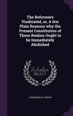 The Reformers Vindicated, or, A few Plain Reasons why the Present Constitution of These Realms Ought to be Immediately Abolished