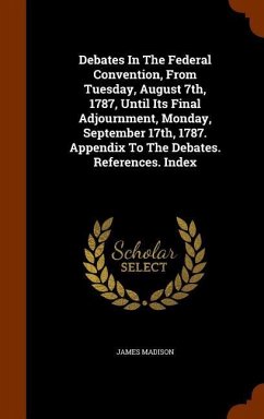 Debates In The Federal Convention, From Tuesday, August 7th, 1787, Until Its Final Adjournment, Monday, September 17th, 1787. Appendix To The Debates. References. Index - Madison, James