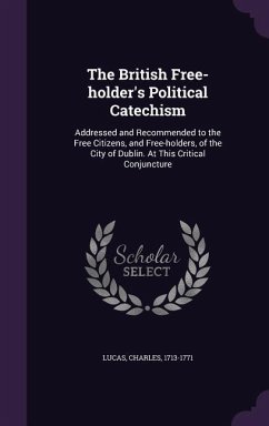 The British Free-holder's Political Catechism: Addressed and Recommended to the Free Citizens, and Free-holders, of the City of Dublin. At This Critic - Lucas, Charles