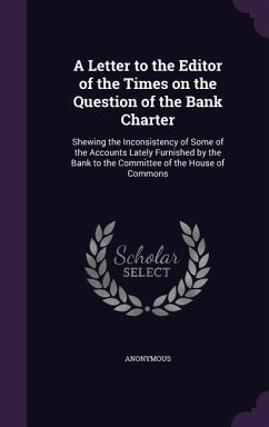 A Letter to the Editor of the Times on the Question of the Bank Charter: Shewing the Inconsistency of Some of the Accounts Lately Furnished by the B - Anonymous