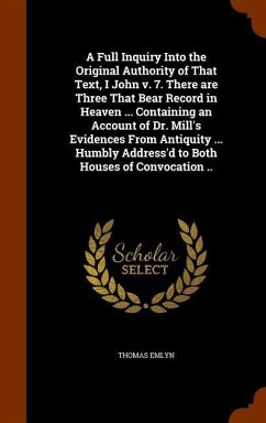 A Full Inquiry Into the Original Authority of That Text, I John v. 7. There are Three That Bear Record in Heaven ... Containing an Account of Dr. Mill's Evidences From Antiquity ... Humbly Address'd to Both Houses of Convocation .. - Emlyn, Thomas
