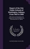 Report of the City Public Schools of Huntington, Indiana, From 1903 to 1908: With Course of Study, Rules and Regulations, Historical Matter, and Annou