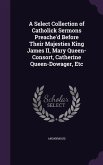 A Select Collection of Catholick Sermons Preache'd Before Their Majesties King James II, Mary Queen-Consort, Catherine Queen-Dowager, Etc