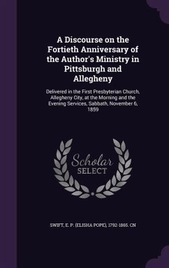 A Discourse on the Fortieth Anniversary of the Author's Ministry in Pittsburgh and Allegheny: Delivered in the First Presbyterian Church, Allegheny - Swift, E. P. 1792-1865 Cn