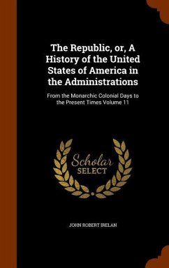 The Republic, or, A History of the United States of America in the Administrations: From the Monarchic Colonial Days to the Present Times Volume 11 - Irelan, John Robert