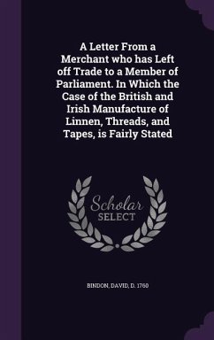 A Letter From a Merchant who has Left off Trade to a Member of Parliament. In Which the Case of the British and Irish Manufacture of Linnen, Threads, - Bindon, David