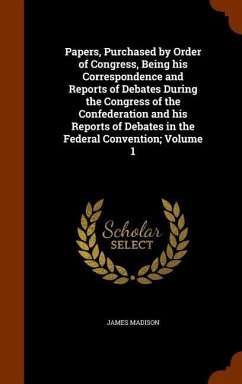 Papers, Purchased by Order of Congress, Being his Correspondence and Reports of Debates During the Congress of the Confederation and his Reports of Debates in the Federal Convention; Volume 1 - Madison, James