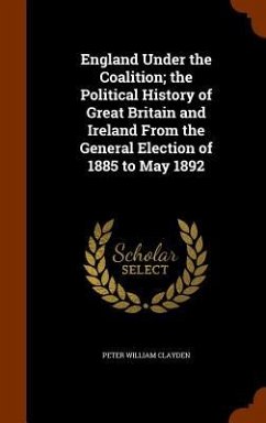 England Under the Coalition; the Political History of Great Britain and Ireland From the General Election of 1885 to May 1892 - Clayden, Peter William