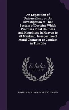 An Exposition of Universalism; or, An Investigation of That System of Doctrine Which Promises Final Holiness and Happiness in Heaven to all Mankind, Irrespective of Moral Character or Conduct in This Life - Power, John H