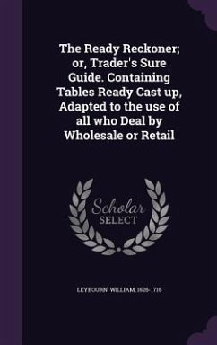 The Ready Reckoner; or, Trader's Sure Guide. Containing Tables Ready Cast up, Adapted to the use of all who Deal by Wholesale or Retail - Leybourn, William