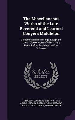 The Miscellaneous Works of the Late Reverend and Learned Conyers Middleton: Containing all his Writings, Except the Life of Cicero: Many of Which Were The Miscellaneous Works of the Late Reverend and Learned Conyers Middleton: Containing all his Writings, Except the Life of Cicero: Many of Which Were