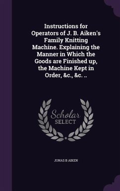 Instructions for Operators of J. B. Aiken's Family Knitting Machine. Explaining the Manner in Which the Goods are Finished up, the Machine Kept in Order, &c., &c. .. - Aiken, Jonas B