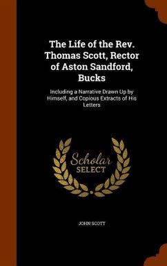The Life of the Rev. Thomas Scott, Rector of Aston Sandford, Bucks: Including a Narrative Drawn Up by Himself, and Copious Extracts of His Letters - Scott, John