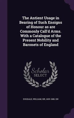 The Antient Usage in Bearing of Such Ensigns of Honour as are Commonly Call'd Arms. With a Catalogue of the Present Nobility and Baronets of England - Dugdale, William