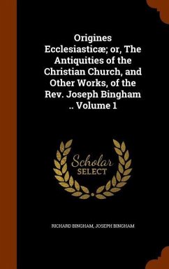 Origines Ecclesiasticæ; or, The Antiquities of the Christian Church, and Other Works, of the Rev. Joseph Bingham .. Volume 1 - Bingham, Richard; Bingham, Joseph
