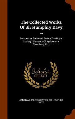 The Collected Works Of Sir Humphry Davy ...: Discourses Delivered Before The Royal Society. Elements Of Agricultural Chemistry, Pt. I - Association, American Bar