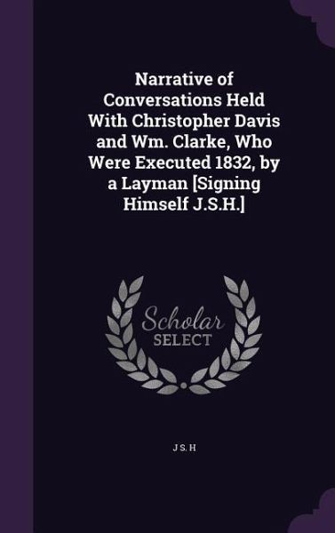 Narrative of Conversations Held With Christopher Davis and Wm. Clarke, Who Were Executed 1832, by a Layman [Signing Himself J.S.H.]