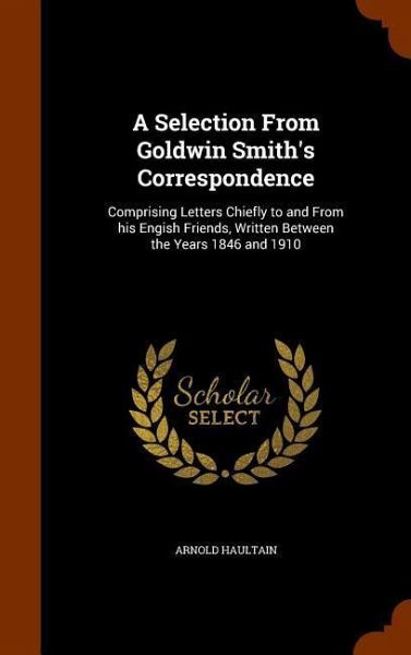 A Selection From Goldwin Smith's Correspondence: Comprising Letters Chiefly to and From his Engish Friends, Written Between the Years 1846 and 1910
