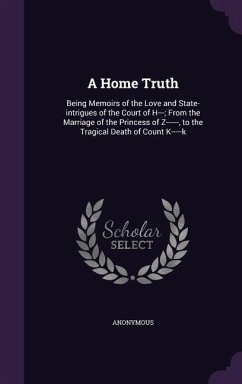 A Home Truth: Being Memoirs of the Love and State-intrigues of the Court of H---; From the Marriage of the Princess of Z------, to t - Anonymous