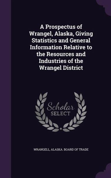 A Prospectus of Wrangel, Alaska, Giving Statistics and General Information Relative to the Resources and Industries of the Wrangel District A Prospectus of Wrangel, Alaska, Giving Statistics and General Information Relative to the Resources and Industries of the Wrangel District