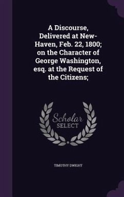 A Discourse, Delivered at New-Haven, Feb. 22, 1800; on the Character of George Washington, esq. at the Request of the Citizens; - Dwight, Timothy
