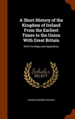 A Short History of the Kingdom of Ireland From the Earliest Times to the Union With Great Britain: With Five Maps and Appendices - Walpole, Charles George