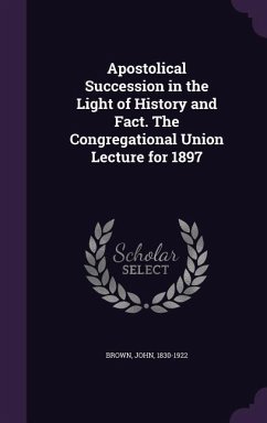 Apostolical Succession in the Light of History and Fact. The Congregational Union Lecture for 1897 - Brown, John
