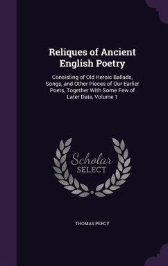 Reliques of Ancient English Poetry: Consisting of Old Heroic Ballads, Songs, and Other Pieces of Our Earlier Poets, Together With Some Few of Later Da - Percy, Thomas