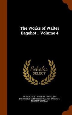 The Works of Walter Bagehot .. Volume 4 - Hutton, Richard Holt; Companies, Travelers Insurance; Bagehot, Walter