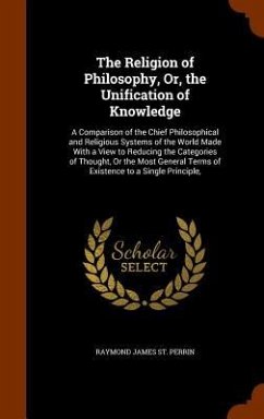 The Religion of Philosophy, Or, the Unification of Knowledge: A Comparison of the Chief Philosophical and Religious Systems of the World Made With a V - St Perrin, Raymond James