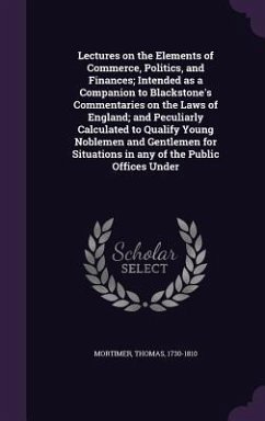 Lectures on the Elements of Commerce, Politics, and Finances; Intended as a Companion to Blackstone's Commentaries on the Laws of England; and Peculiarly Calculated to Qualify Young Noblemen and Gentlemen for Situations in any of the Public Offices Under - Mortimer, Thomas