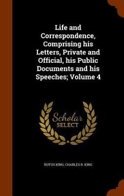 Life and Correspondence, Comprising his Letters, Private and Official, his Public Documents and his Speeches; Volume 4 - King, Rufus; King, Charles R