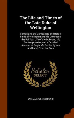 The Life and Times of the Late Duke of Wellington: Comprising the Campaigns and Battle-fields of Wellington and his Comrades, the Political Life of th - Williams, William Freke